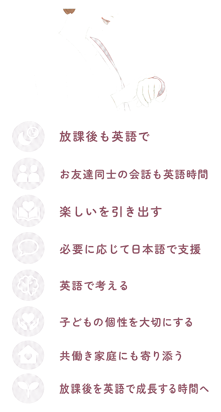 放課後も英語で / お友達同士の会話も英語時間 / 楽しいを引き出す / 必要に応じて日本語で支援 / 英語で考える / 子どもの個性を大切にする / 共働き家庭にも寄り添う / 放課後を英語で成長する時間へ