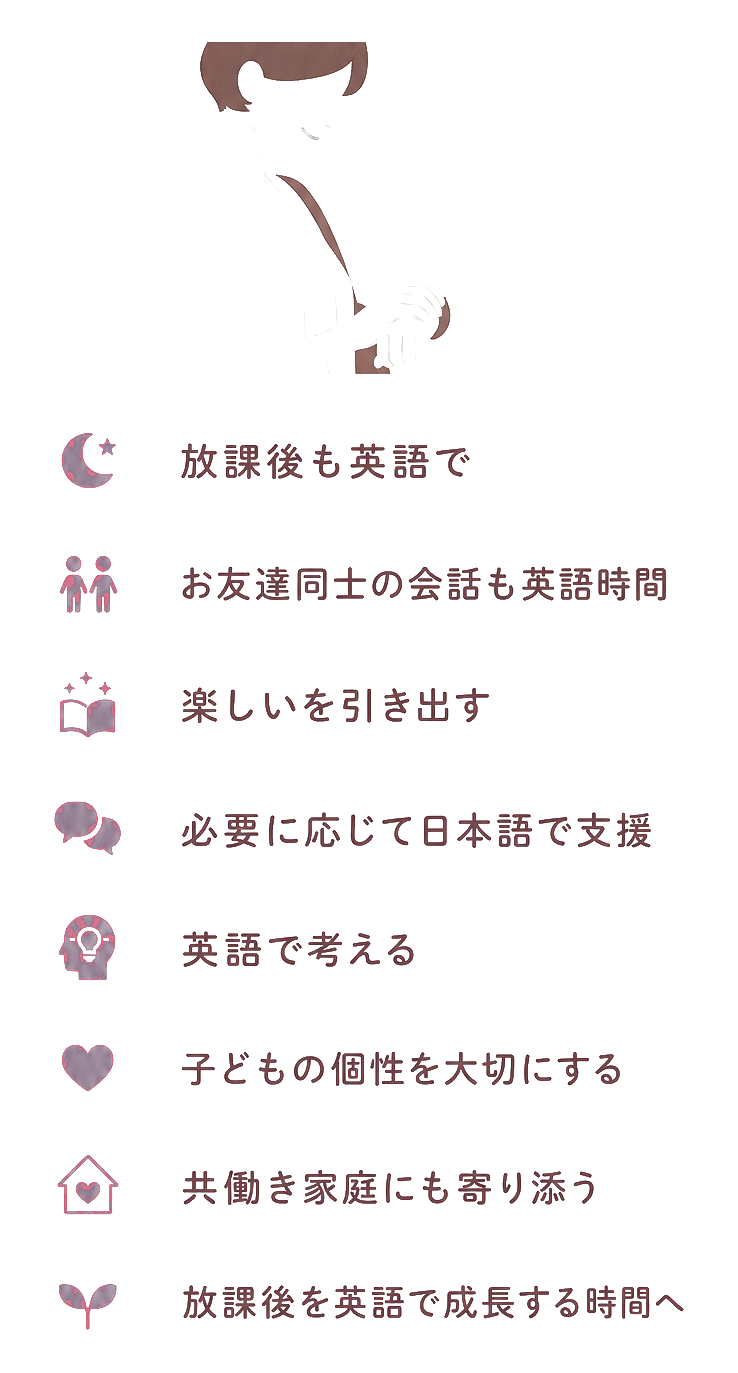 放課後も英語で / お友達同士の会話も英語時間 / 楽しいを引き出す / 必要に応じて日本語で支援 / 英語で考える / 子どもの個性を大切にする / 共働き家庭にも寄り添う / 放課後を英語で成長する時間へ