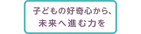 子どもの好奇心から、未来へ進む力を