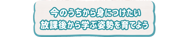 今のうちから身につけたい / 放課後から学ぶ姿勢を育てよう