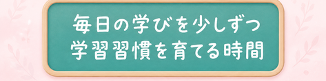 毎日の学びを少しずつ / 学習習慣を育てる時間