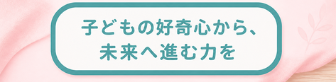 子どもの好奇心から、未来へ進む力を