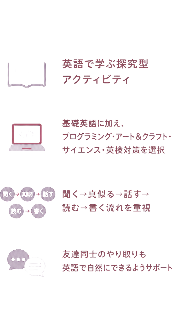 英語で学ぶ探究型アクティビティ｜基礎英語に加え、プログラミング・アート＆クラフト・サイエンス・英検対策を選択｜聞く→真似る→話す→読む→書く流れを重視｜友達同士のやり取りも英語で自然にできるようサポート