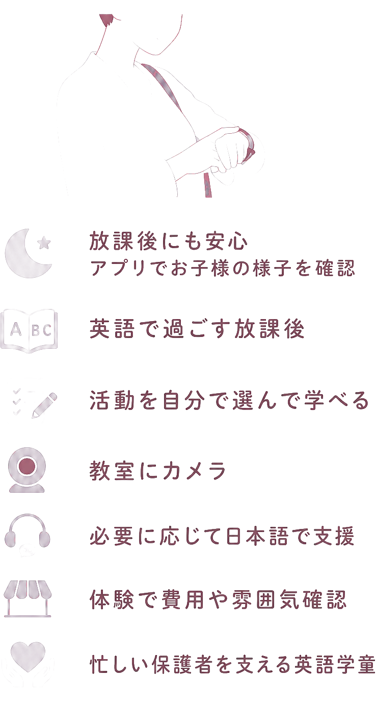 放課後にも安心 / アプリでお子様の様子を確認 / 英語で過ごす放課後 / 活動を自分で選んで学べる / 教室にカメラ / 必要に応じて日本語で支援 / 体験で費用や雰囲気確認 / 忙しい保護者を支える英語学童