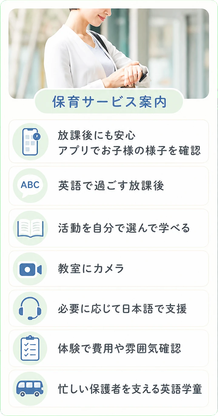 放課後にも安心 / アプリでお子様の様子を確認 / 英語で過ごす放課後 / 活動を自分で選んで学べる / 教室にカメラ / 必要に応じて日本語で支援 / 体験で費用や雰囲気確認 / 忙しい保護者を支える英語学童