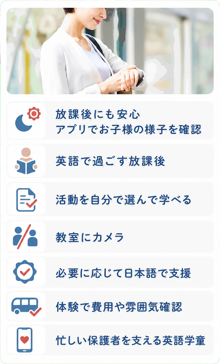 放課後にも安心 / アプリでお子様の様子を確認 / 英語で過ごす放課後 / 活動を自分で選んで学べる / 教室にカメラ / 必要に応じて日本語で支援 / 体験で費用や雰囲気確認 / 忙しい保護者を支える英語学童