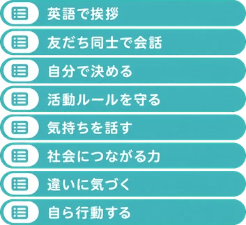 英語で挨拶 / 友だち同士で会話 / 自分で決める / 活動ルールを守る / 気持ちを話す / 社会につながる力 / 違いに気づく / 自ら行動する