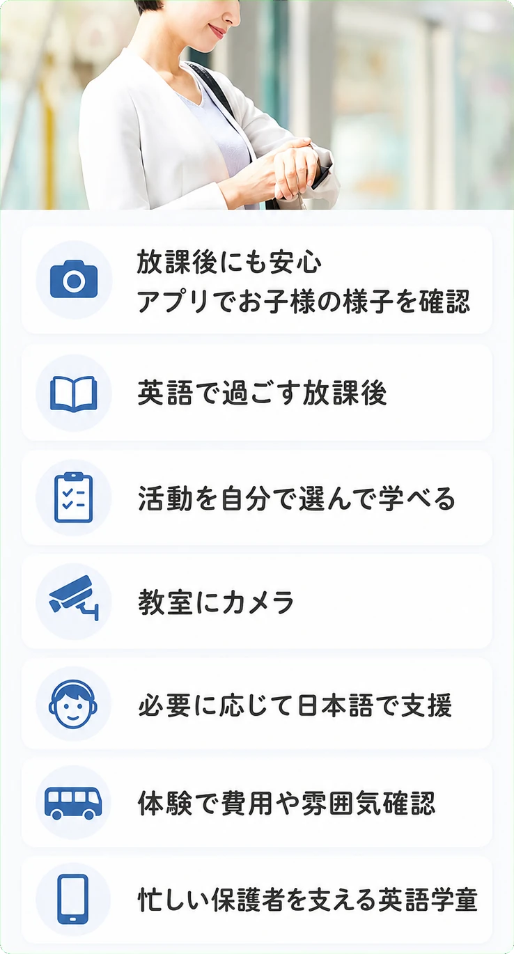 放課後にも安心 / アプリでお子様の様子を確認 / 英語で過ごす放課後 / 活動を自分で選んで学べる / 教室にカメラ / 必要に応じて日本語で支援 / 体験で費用や雰囲気確認 / 忙しい保護者を支える英語学童