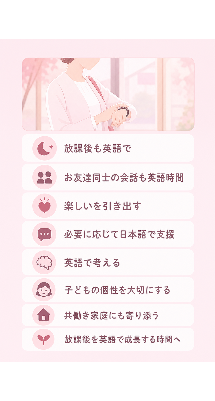 放課後も英語で / お友達同士の会話も英語時間 / 楽しいを引き出す / 必要に応じて日本語で支援 / 英語で考える / 子どもの個性を大切にする / 共働き家庭にも寄り添う / 放課後を英語で成長する時間へ