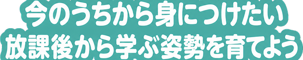 今のうちから身につけたい / 放課後から学ぶ姿勢を育てよう