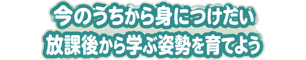 今のうちから身につけたい / 放課後から学ぶ姿勢を育てよう
