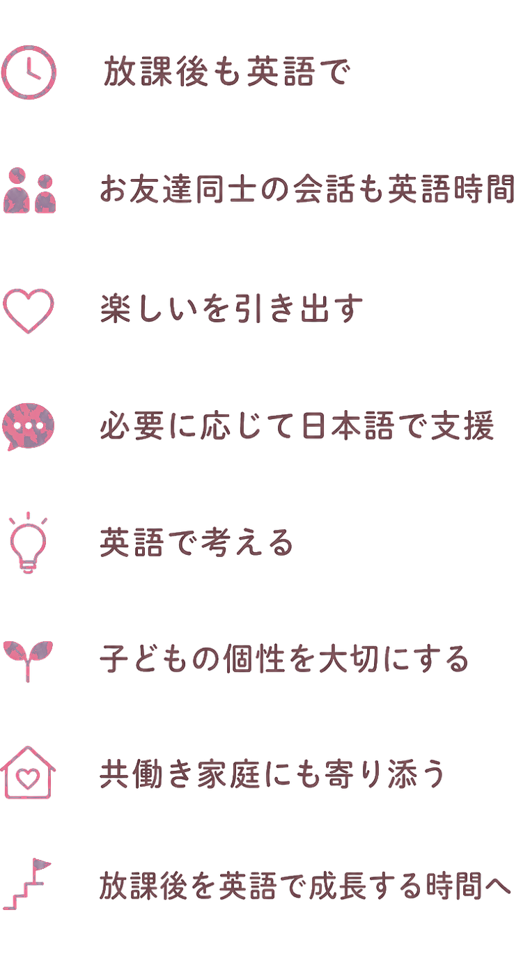 放課後も英語で / お友達同士の会話も英語時間 / 楽しいを引き出す / 必要に応じて日本語で支援 / 英語で考える / 子どもの個性を大切にする / 共働き家庭にも寄り添う / 放課後を英語で成長する時間へ