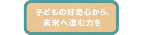 子どもの好奇心から、未来へ進む力を
